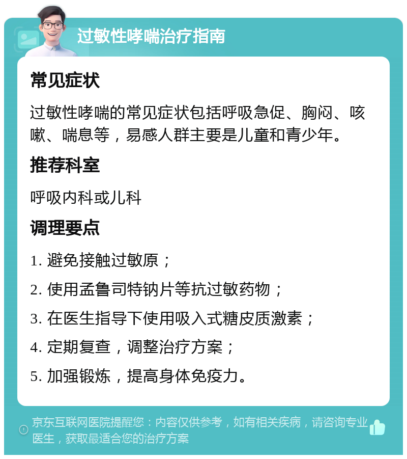 过敏性哮喘治疗指南 常见症状 过敏性哮喘的常见症状包括呼吸急促、胸闷、咳嗽、喘息等，易感人群主要是儿童和青少年。 推荐科室 呼吸内科或儿科 调理要点 1. 避免接触过敏原； 2. 使用孟鲁司特钠片等抗过敏药物； 3. 在医生指导下使用吸入式糖皮质激素； 4. 定期复查，调整治疗方案； 5. 加强锻炼，提高身体免疫力。