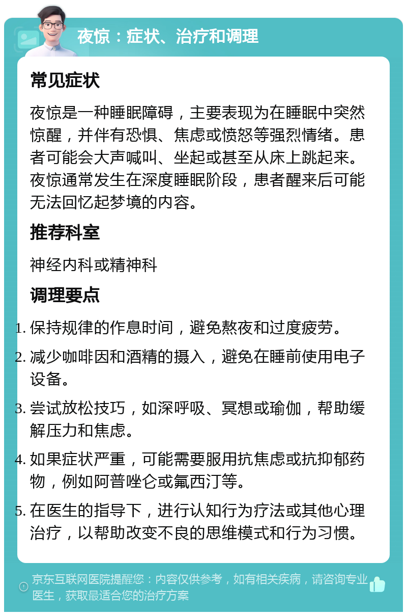 夜惊：症状、治疗和调理 常见症状 夜惊是一种睡眠障碍，主要表现为在睡眠中突然惊醒，并伴有恐惧、焦虑或愤怒等强烈情绪。患者可能会大声喊叫、坐起或甚至从床上跳起来。夜惊通常发生在深度睡眠阶段，患者醒来后可能无法回忆起梦境的内容。 推荐科室 神经内科或精神科 调理要点 保持规律的作息时间，避免熬夜和过度疲劳。 减少咖啡因和酒精的摄入，避免在睡前使用电子设备。 尝试放松技巧，如深呼吸、冥想或瑜伽，帮助缓解压力和焦虑。 如果症状严重，可能需要服用抗焦虑或抗抑郁药物，例如阿普唑仑或氟西汀等。 在医生的指导下，进行认知行为疗法或其他心理治疗，以帮助改变不良的思维模式和行为习惯。