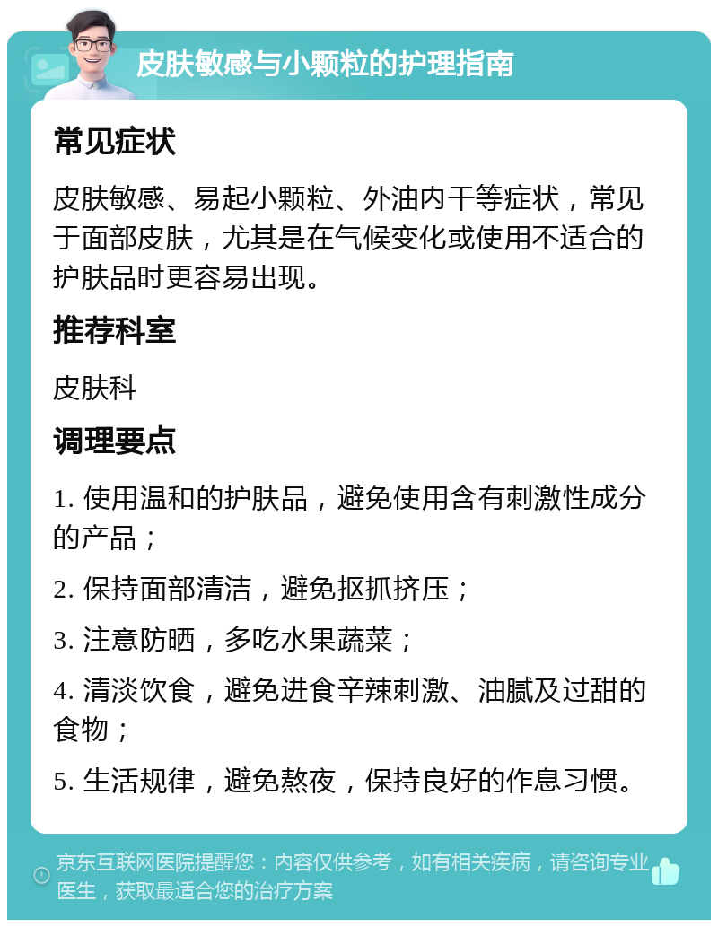 皮肤敏感与小颗粒的护理指南 常见症状 皮肤敏感、易起小颗粒、外油内干等症状，常见于面部皮肤，尤其是在气候变化或使用不适合的护肤品时更容易出现。 推荐科室 皮肤科 调理要点 1. 使用温和的护肤品，避免使用含有刺激性成分的产品； 2. 保持面部清洁，避免抠抓挤压； 3. 注意防晒，多吃水果蔬菜； 4. 清淡饮食，避免进食辛辣刺激、油腻及过甜的食物； 5. 生活规律，避免熬夜，保持良好的作息习惯。