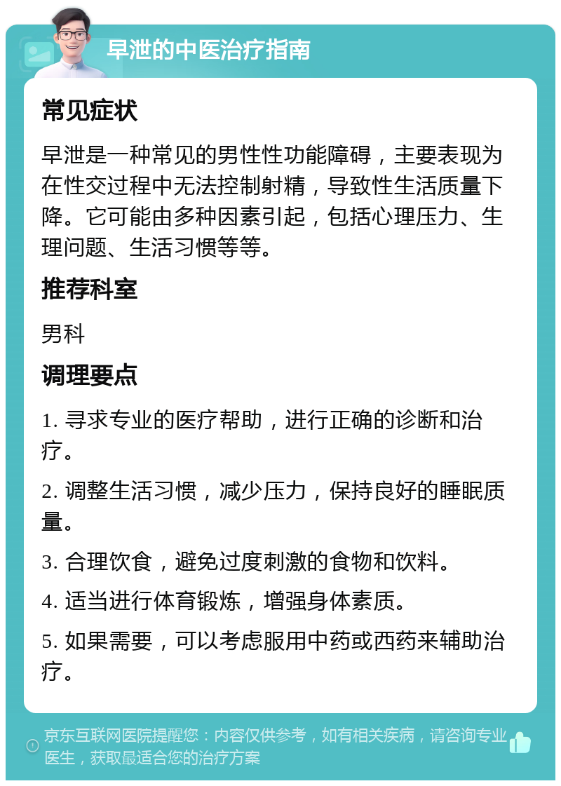 早泄的中医治疗指南 常见症状 早泄是一种常见的男性性功能障碍，主要表现为在性交过程中无法控制射精，导致性生活质量下降。它可能由多种因素引起，包括心理压力、生理问题、生活习惯等等。 推荐科室 男科 调理要点 1. 寻求专业的医疗帮助，进行正确的诊断和治疗。 2. 调整生活习惯，减少压力，保持良好的睡眠质量。 3. 合理饮食，避免过度刺激的食物和饮料。 4. 适当进行体育锻炼，增强身体素质。 5. 如果需要，可以考虑服用中药或西药来辅助治疗。