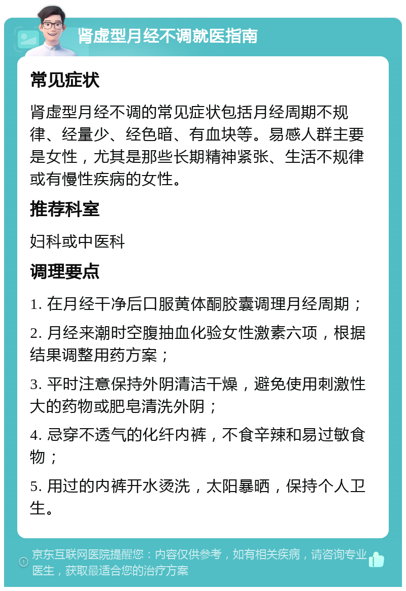 肾虚型月经不调就医指南 常见症状 肾虚型月经不调的常见症状包括月经周期不规律、经量少、经色暗、有血块等。易感人群主要是女性，尤其是那些长期精神紧张、生活不规律或有慢性疾病的女性。 推荐科室 妇科或中医科 调理要点 1. 在月经干净后口服黄体酮胶囊调理月经周期； 2. 月经来潮时空腹抽血化验女性激素六项，根据结果调整用药方案； 3. 平时注意保持外阴清洁干燥，避免使用刺激性大的药物或肥皂清洗外阴； 4. 忌穿不透气的化纤内裤，不食辛辣和易过敏食物； 5. 用过的内裤开水烫洗，太阳暴晒，保持个人卫生。