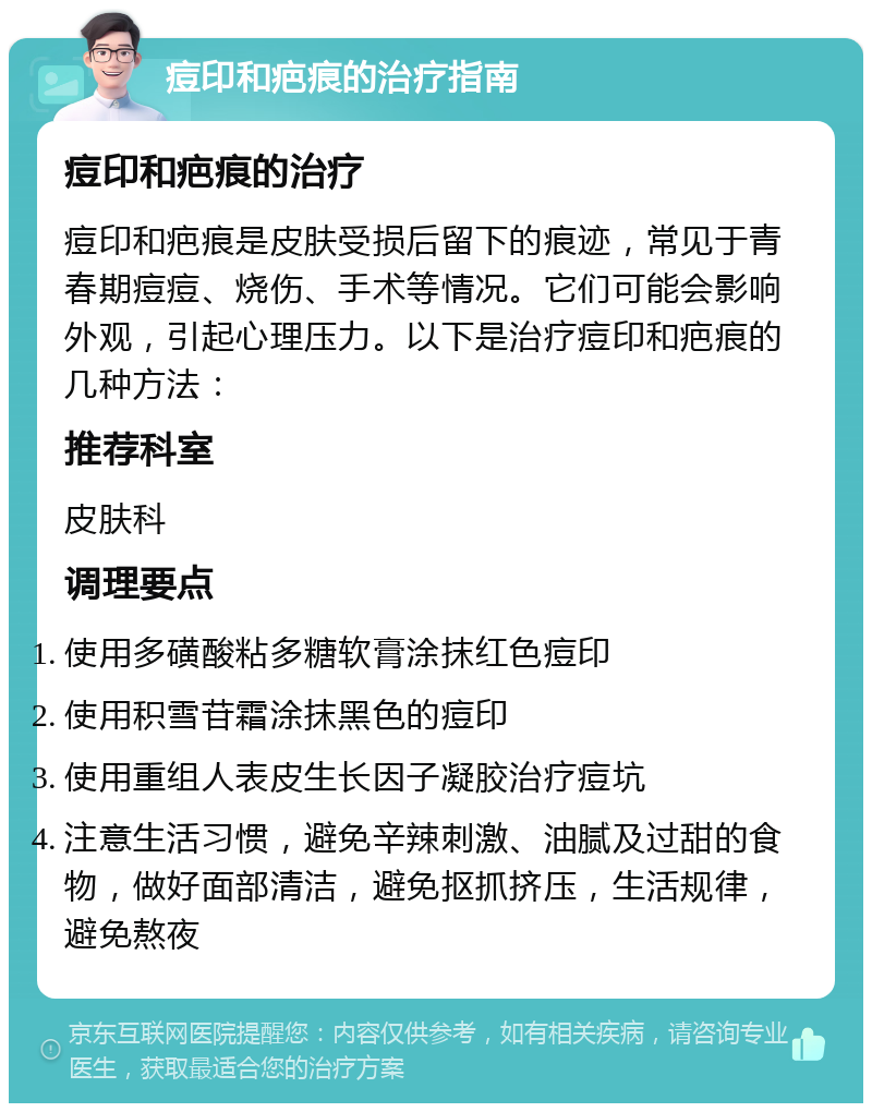 痘印和疤痕的治疗指南 痘印和疤痕的治疗 痘印和疤痕是皮肤受损后留下的痕迹，常见于青春期痘痘、烧伤、手术等情况。它们可能会影响外观，引起心理压力。以下是治疗痘印和疤痕的几种方法： 推荐科室 皮肤科 调理要点 使用多磺酸粘多糖软膏涂抹红色痘印 使用积雪苷霜涂抹黑色的痘印 使用重组人表皮生长因子凝胶治疗痘坑 注意生活习惯，避免辛辣刺激、油腻及过甜的食物，做好面部清洁，避免抠抓挤压，生活规律，避免熬夜