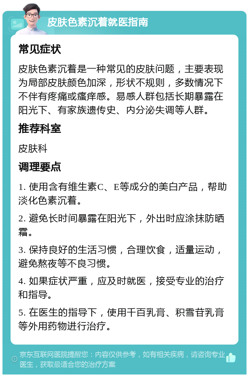 皮肤色素沉着就医指南 常见症状 皮肤色素沉着是一种常见的皮肤问题，主要表现为局部皮肤颜色加深，形状不规则，多数情况下不伴有疼痛或瘙痒感。易感人群包括长期暴露在阳光下、有家族遗传史、内分泌失调等人群。 推荐科室 皮肤科 调理要点 1. 使用含有维生素C、E等成分的美白产品，帮助淡化色素沉着。 2. 避免长时间暴露在阳光下，外出时应涂抹防晒霜。 3. 保持良好的生活习惯，合理饮食，适量运动，避免熬夜等不良习惯。 4. 如果症状严重，应及时就医，接受专业的治疗和指导。 5. 在医生的指导下，使用千百乳膏、积雪苷乳膏等外用药物进行治疗。