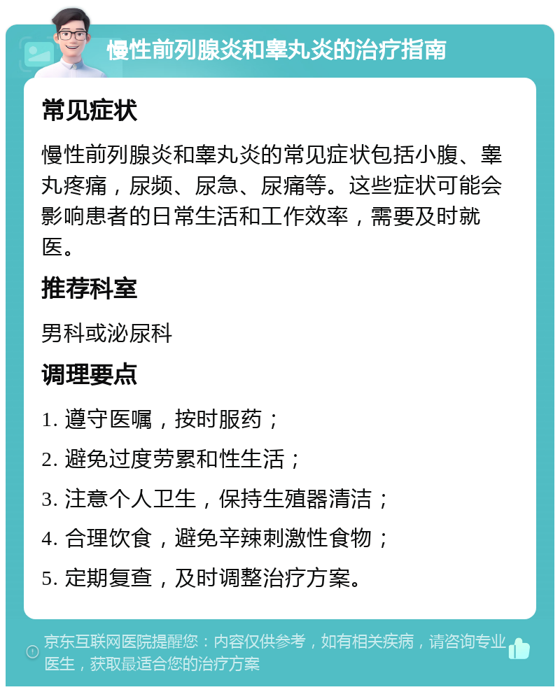 慢性前列腺炎和睾丸炎的治疗指南 常见症状 慢性前列腺炎和睾丸炎的常见症状包括小腹、睾丸疼痛，尿频、尿急、尿痛等。这些症状可能会影响患者的日常生活和工作效率，需要及时就医。 推荐科室 男科或泌尿科 调理要点 1. 遵守医嘱，按时服药； 2. 避免过度劳累和性生活； 3. 注意个人卫生，保持生殖器清洁； 4. 合理饮食，避免辛辣刺激性食物； 5. 定期复查，及时调整治疗方案。