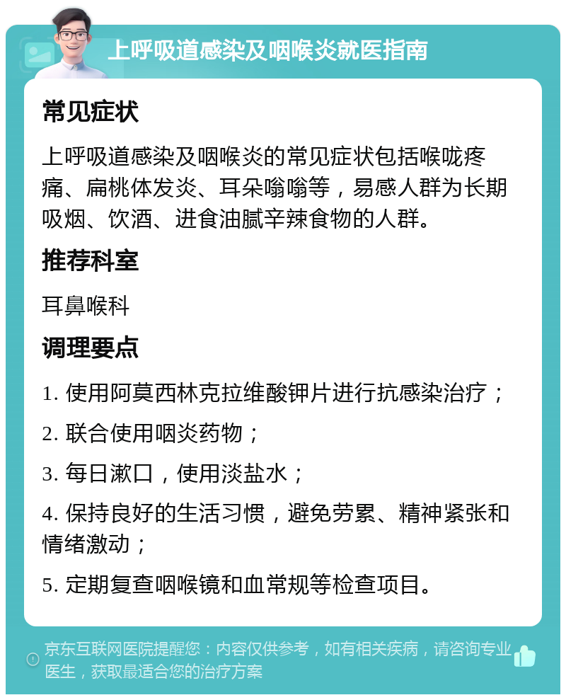 上呼吸道感染及咽喉炎就医指南 常见症状 上呼吸道感染及咽喉炎的常见症状包括喉咙疼痛、扁桃体发炎、耳朵嗡嗡等，易感人群为长期吸烟、饮酒、进食油腻辛辣食物的人群。 推荐科室 耳鼻喉科 调理要点 1. 使用阿莫西林克拉维酸钾片进行抗感染治疗； 2. 联合使用咽炎药物； 3. 每日漱口，使用淡盐水； 4. 保持良好的生活习惯，避免劳累、精神紧张和情绪激动； 5. 定期复查咽喉镜和血常规等检查项目。