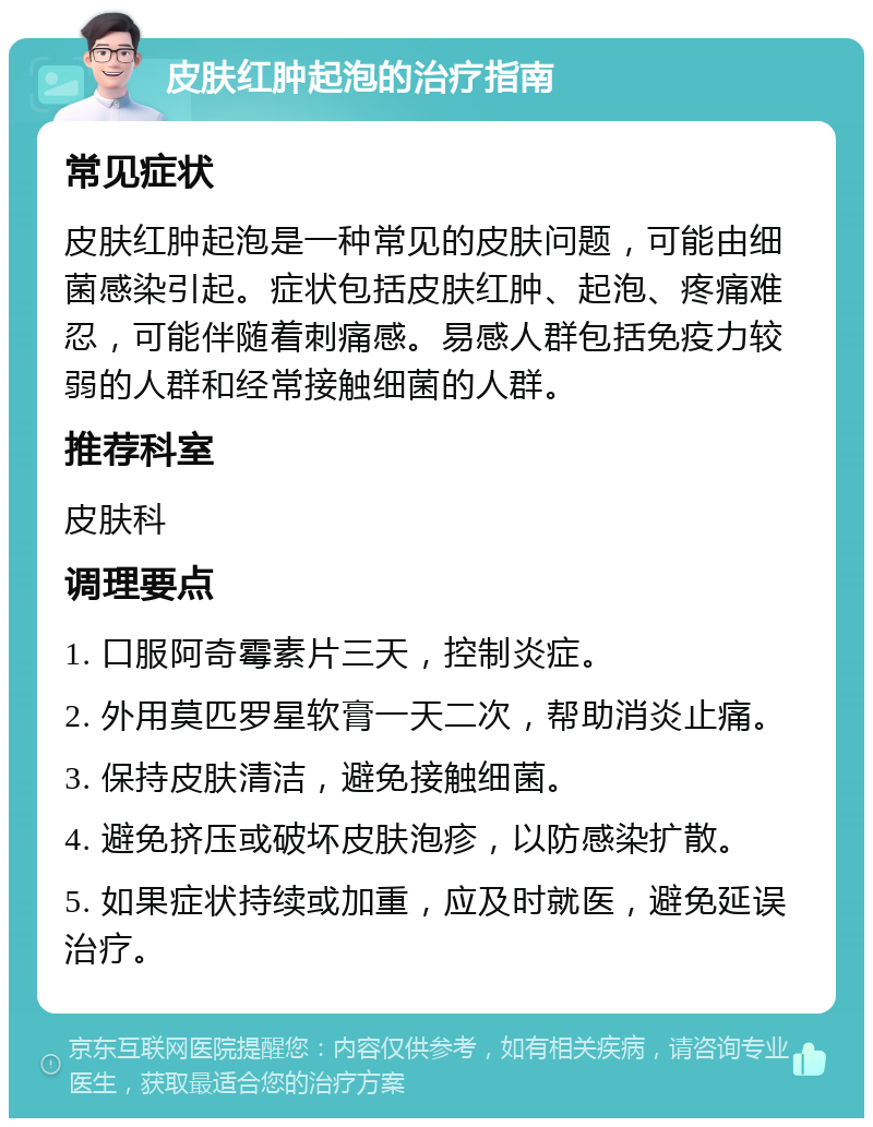 皮肤红肿起泡的治疗指南 常见症状 皮肤红肿起泡是一种常见的皮肤问题，可能由细菌感染引起。症状包括皮肤红肿、起泡、疼痛难忍，可能伴随着刺痛感。易感人群包括免疫力较弱的人群和经常接触细菌的人群。 推荐科室 皮肤科 调理要点 1. 口服阿奇霉素片三天，控制炎症。 2. 外用莫匹罗星软膏一天二次，帮助消炎止痛。 3. 保持皮肤清洁，避免接触细菌。 4. 避免挤压或破坏皮肤泡疹，以防感染扩散。 5. 如果症状持续或加重，应及时就医，避免延误治疗。