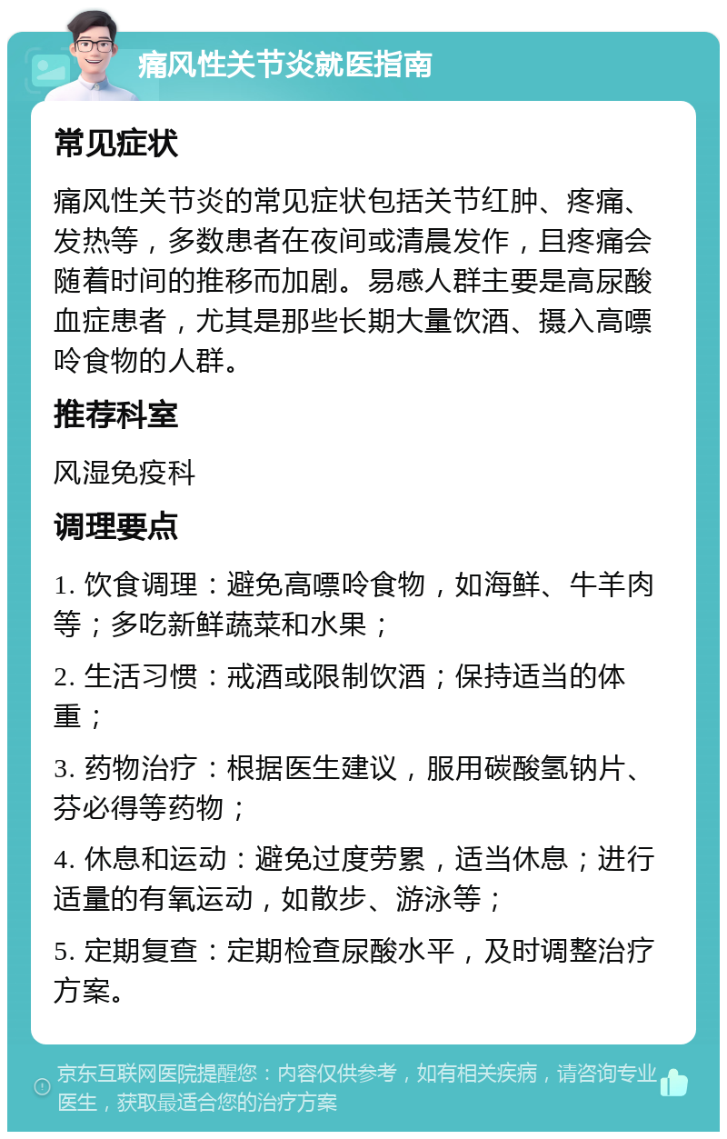 痛风性关节炎就医指南 常见症状 痛风性关节炎的常见症状包括关节红肿、疼痛、发热等，多数患者在夜间或清晨发作，且疼痛会随着时间的推移而加剧。易感人群主要是高尿酸血症患者，尤其是那些长期大量饮酒、摄入高嘌呤食物的人群。 推荐科室 风湿免疫科 调理要点 1. 饮食调理：避免高嘌呤食物，如海鲜、牛羊肉等；多吃新鲜蔬菜和水果； 2. 生活习惯：戒酒或限制饮酒；保持适当的体重； 3. 药物治疗：根据医生建议，服用碳酸氢钠片、芬必得等药物； 4. 休息和运动：避免过度劳累，适当休息；进行适量的有氧运动，如散步、游泳等； 5. 定期复查：定期检查尿酸水平，及时调整治疗方案。