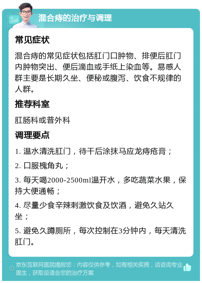 混合痔的治疗与调理 常见症状 混合痔的常见症状包括肛门口肿物、排便后肛门内肿物突出、便后滴血或手纸上染血等。易感人群主要是长期久坐、便秘或腹泻、饮食不规律的人群。 推荐科室 肛肠科或普外科 调理要点 1. 温水清洗肛门，待干后涂抹马应龙痔疮膏； 2. 口服槐角丸； 3. 每天喝2000-2500ml温开水，多吃蔬菜水果，保持大便通畅； 4. 尽量少食辛辣刺激饮食及饮酒，避免久站久坐； 5. 避免久蹲厕所，每次控制在3分钟内，每天清洗肛门。