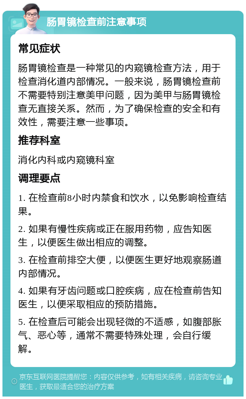 肠胃镜检查前注意事项 常见症状 肠胃镜检查是一种常见的内窥镜检查方法，用于检查消化道内部情况。一般来说，肠胃镜检查前不需要特别注意美甲问题，因为美甲与肠胃镜检查无直接关系。然而，为了确保检查的安全和有效性，需要注意一些事项。 推荐科室 消化内科或内窥镜科室 调理要点 1. 在检查前8小时内禁食和饮水，以免影响检查结果。 2. 如果有慢性疾病或正在服用药物，应告知医生，以便医生做出相应的调整。 3. 在检查前排空大便，以便医生更好地观察肠道内部情况。 4. 如果有牙齿问题或口腔疾病，应在检查前告知医生，以便采取相应的预防措施。 5. 在检查后可能会出现轻微的不适感，如腹部胀气、恶心等，通常不需要特殊处理，会自行缓解。