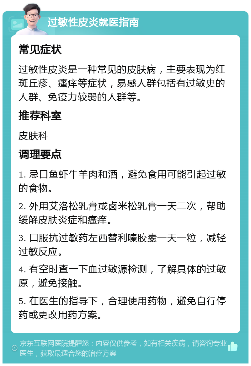 过敏性皮炎就医指南 常见症状 过敏性皮炎是一种常见的皮肤病，主要表现为红斑丘疹、瘙痒等症状，易感人群包括有过敏史的人群、免疫力较弱的人群等。 推荐科室 皮肤科 调理要点 1. 忌口鱼虾牛羊肉和酒，避免食用可能引起过敏的食物。 2. 外用艾洛松乳膏或卤米松乳膏一天二次，帮助缓解皮肤炎症和瘙痒。 3. 口服抗过敏药左西替利嗪胶囊一天一粒，减轻过敏反应。 4. 有空时查一下血过敏源检测，了解具体的过敏原，避免接触。 5. 在医生的指导下，合理使用药物，避免自行停药或更改用药方案。