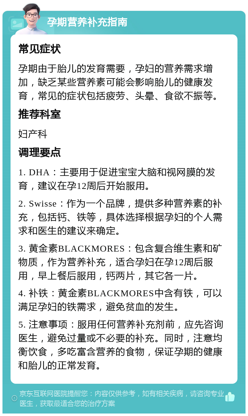 孕期营养补充指南 常见症状 孕期由于胎儿的发育需要，孕妇的营养需求增加，缺乏某些营养素可能会影响胎儿的健康发育，常见的症状包括疲劳、头晕、食欲不振等。 推荐科室 妇产科 调理要点 1. DHA：主要用于促进宝宝大脑和视网膜的发育，建议在孕12周后开始服用。 2. Swisse：作为一个品牌，提供多种营养素的补充，包括钙、铁等，具体选择根据孕妇的个人需求和医生的建议来确定。 3. 黄金素BLACKMORES：包含复合维生素和矿物质，作为营养补充，适合孕妇在孕12周后服用，早上餐后服用，钙两片，其它各一片。 4. 补铁：黄金素BLACKMORES中含有铁，可以满足孕妇的铁需求，避免贫血的发生。 5. 注意事项：服用任何营养补充剂前，应先咨询医生，避免过量或不必要的补充。同时，注意均衡饮食，多吃富含营养的食物，保证孕期的健康和胎儿的正常发育。