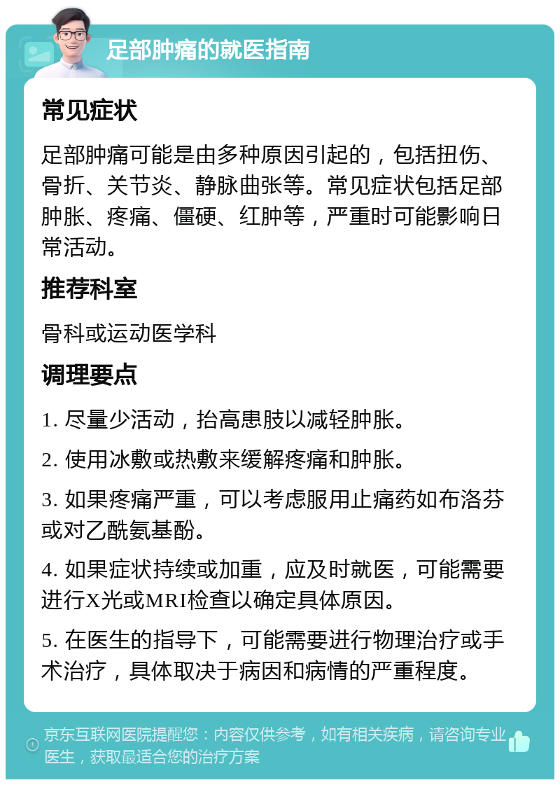 足部肿痛的就医指南 常见症状 足部肿痛可能是由多种原因引起的，包括扭伤、骨折、关节炎、静脉曲张等。常见症状包括足部肿胀、疼痛、僵硬、红肿等，严重时可能影响日常活动。 推荐科室 骨科或运动医学科 调理要点 1. 尽量少活动，抬高患肢以减轻肿胀。 2. 使用冰敷或热敷来缓解疼痛和肿胀。 3. 如果疼痛严重，可以考虑服用止痛药如布洛芬或对乙酰氨基酚。 4. 如果症状持续或加重，应及时就医，可能需要进行X光或MRI检查以确定具体原因。 5. 在医生的指导下，可能需要进行物理治疗或手术治疗，具体取决于病因和病情的严重程度。