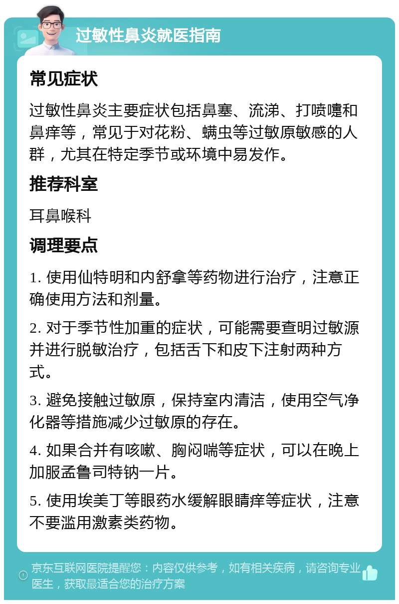 过敏性鼻炎就医指南 常见症状 过敏性鼻炎主要症状包括鼻塞、流涕、打喷嚏和鼻痒等，常见于对花粉、螨虫等过敏原敏感的人群，尤其在特定季节或环境中易发作。 推荐科室 耳鼻喉科 调理要点 1. 使用仙特明和内舒拿等药物进行治疗，注意正确使用方法和剂量。 2. 对于季节性加重的症状，可能需要查明过敏源并进行脱敏治疗，包括舌下和皮下注射两种方式。 3. 避免接触过敏原，保持室内清洁，使用空气净化器等措施减少过敏原的存在。 4. 如果合并有咳嗽、胸闷喘等症状，可以在晚上加服孟鲁司特钠一片。 5. 使用埃美丁等眼药水缓解眼睛痒等症状，注意不要滥用激素类药物。