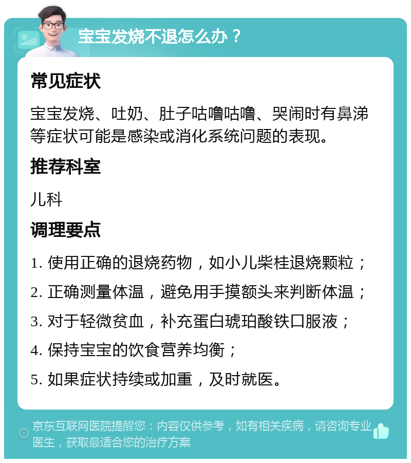 宝宝发烧不退怎么办？ 常见症状 宝宝发烧、吐奶、肚子咕噜咕噜、哭闹时有鼻涕等症状可能是感染或消化系统问题的表现。 推荐科室 儿科 调理要点 1. 使用正确的退烧药物，如小儿柴桂退烧颗粒； 2. 正确测量体温，避免用手摸额头来判断体温； 3. 对于轻微贫血，补充蛋白琥珀酸铁口服液； 4. 保持宝宝的饮食营养均衡； 5. 如果症状持续或加重，及时就医。