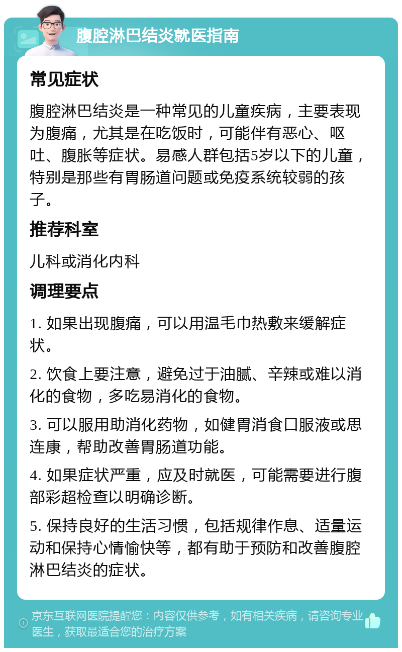 腹腔淋巴结炎就医指南 常见症状 腹腔淋巴结炎是一种常见的儿童疾病，主要表现为腹痛，尤其是在吃饭时，可能伴有恶心、呕吐、腹胀等症状。易感人群包括5岁以下的儿童，特别是那些有胃肠道问题或免疫系统较弱的孩子。 推荐科室 儿科或消化内科 调理要点 1. 如果出现腹痛，可以用温毛巾热敷来缓解症状。 2. 饮食上要注意，避免过于油腻、辛辣或难以消化的食物，多吃易消化的食物。 3. 可以服用助消化药物，如健胃消食口服液或思连康，帮助改善胃肠道功能。 4. 如果症状严重，应及时就医，可能需要进行腹部彩超检查以明确诊断。 5. 保持良好的生活习惯，包括规律作息、适量运动和保持心情愉快等，都有助于预防和改善腹腔淋巴结炎的症状。