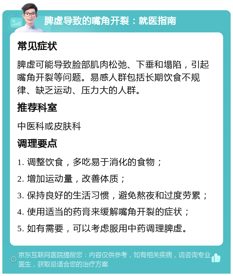 脾虚导致的嘴角开裂：就医指南 常见症状 脾虚可能导致脸部肌肉松弛、下垂和塌陷，引起嘴角开裂等问题。易感人群包括长期饮食不规律、缺乏运动、压力大的人群。 推荐科室 中医科或皮肤科 调理要点 1. 调整饮食，多吃易于消化的食物； 2. 增加运动量，改善体质； 3. 保持良好的生活习惯，避免熬夜和过度劳累； 4. 使用适当的药膏来缓解嘴角开裂的症状； 5. 如有需要，可以考虑服用中药调理脾虚。