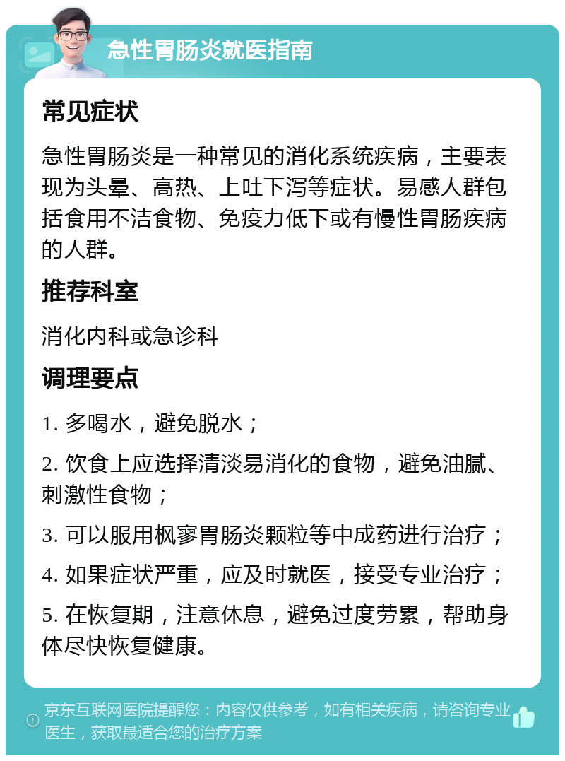 急性胃肠炎就医指南 常见症状 急性胃肠炎是一种常见的消化系统疾病，主要表现为头晕、高热、上吐下泻等症状。易感人群包括食用不洁食物、免疫力低下或有慢性胃肠疾病的人群。 推荐科室 消化内科或急诊科 调理要点 1. 多喝水，避免脱水； 2. 饮食上应选择清淡易消化的食物，避免油腻、刺激性食物； 3. 可以服用枫寥胃肠炎颗粒等中成药进行治疗； 4. 如果症状严重，应及时就医，接受专业治疗； 5. 在恢复期，注意休息，避免过度劳累，帮助身体尽快恢复健康。