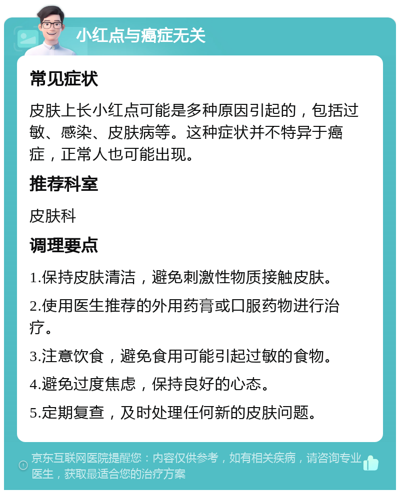 小红点与癌症无关 常见症状 皮肤上长小红点可能是多种原因引起的，包括过敏、感染、皮肤病等。这种症状并不特异于癌症，正常人也可能出现。 推荐科室 皮肤科 调理要点 1.保持皮肤清洁，避免刺激性物质接触皮肤。 2.使用医生推荐的外用药膏或口服药物进行治疗。 3.注意饮食，避免食用可能引起过敏的食物。 4.避免过度焦虑，保持良好的心态。 5.定期复查，及时处理任何新的皮肤问题。