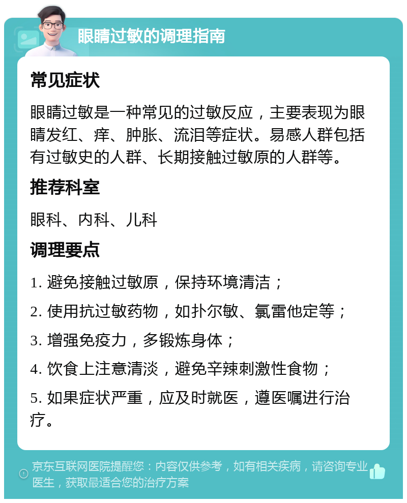 眼睛过敏的调理指南 常见症状 眼睛过敏是一种常见的过敏反应，主要表现为眼睛发红、痒、肿胀、流泪等症状。易感人群包括有过敏史的人群、长期接触过敏原的人群等。 推荐科室 眼科、内科、儿科 调理要点 1. 避免接触过敏原，保持环境清洁； 2. 使用抗过敏药物，如扑尔敏、氯雷他定等； 3. 增强免疫力，多锻炼身体； 4. 饮食上注意清淡，避免辛辣刺激性食物； 5. 如果症状严重，应及时就医，遵医嘱进行治疗。