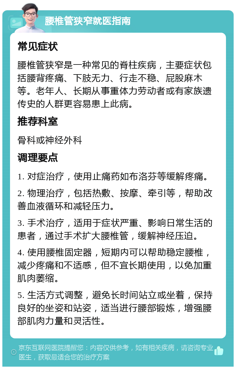 腰椎管狭窄就医指南 常见症状 腰椎管狭窄是一种常见的脊柱疾病，主要症状包括腰背疼痛、下肢无力、行走不稳、屁股麻木等。老年人、长期从事重体力劳动者或有家族遗传史的人群更容易患上此病。 推荐科室 骨科或神经外科 调理要点 1. 对症治疗，使用止痛药如布洛芬等缓解疼痛。 2. 物理治疗，包括热敷、按摩、牵引等，帮助改善血液循环和减轻压力。 3. 手术治疗，适用于症状严重、影响日常生活的患者，通过手术扩大腰椎管，缓解神经压迫。 4. 使用腰椎固定器，短期内可以帮助稳定腰椎，减少疼痛和不适感，但不宜长期使用，以免加重肌肉萎缩。 5. 生活方式调整，避免长时间站立或坐着，保持良好的坐姿和站姿，适当进行腰部锻炼，增强腰部肌肉力量和灵活性。