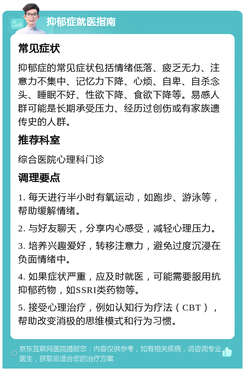 抑郁症就医指南 常见症状 抑郁症的常见症状包括情绪低落、疲乏无力、注意力不集中、记忆力下降、心烦、自卑、自杀念头、睡眠不好、性欲下降、食欲下降等。易感人群可能是长期承受压力、经历过创伤或有家族遗传史的人群。 推荐科室 综合医院心理科门诊 调理要点 1. 每天进行半小时有氧运动，如跑步、游泳等，帮助缓解情绪。 2. 与好友聊天，分享内心感受，减轻心理压力。 3. 培养兴趣爱好，转移注意力，避免过度沉浸在负面情绪中。 4. 如果症状严重，应及时就医，可能需要服用抗抑郁药物，如SSRI类药物等。 5. 接受心理治疗，例如认知行为疗法（CBT），帮助改变消极的思维模式和行为习惯。