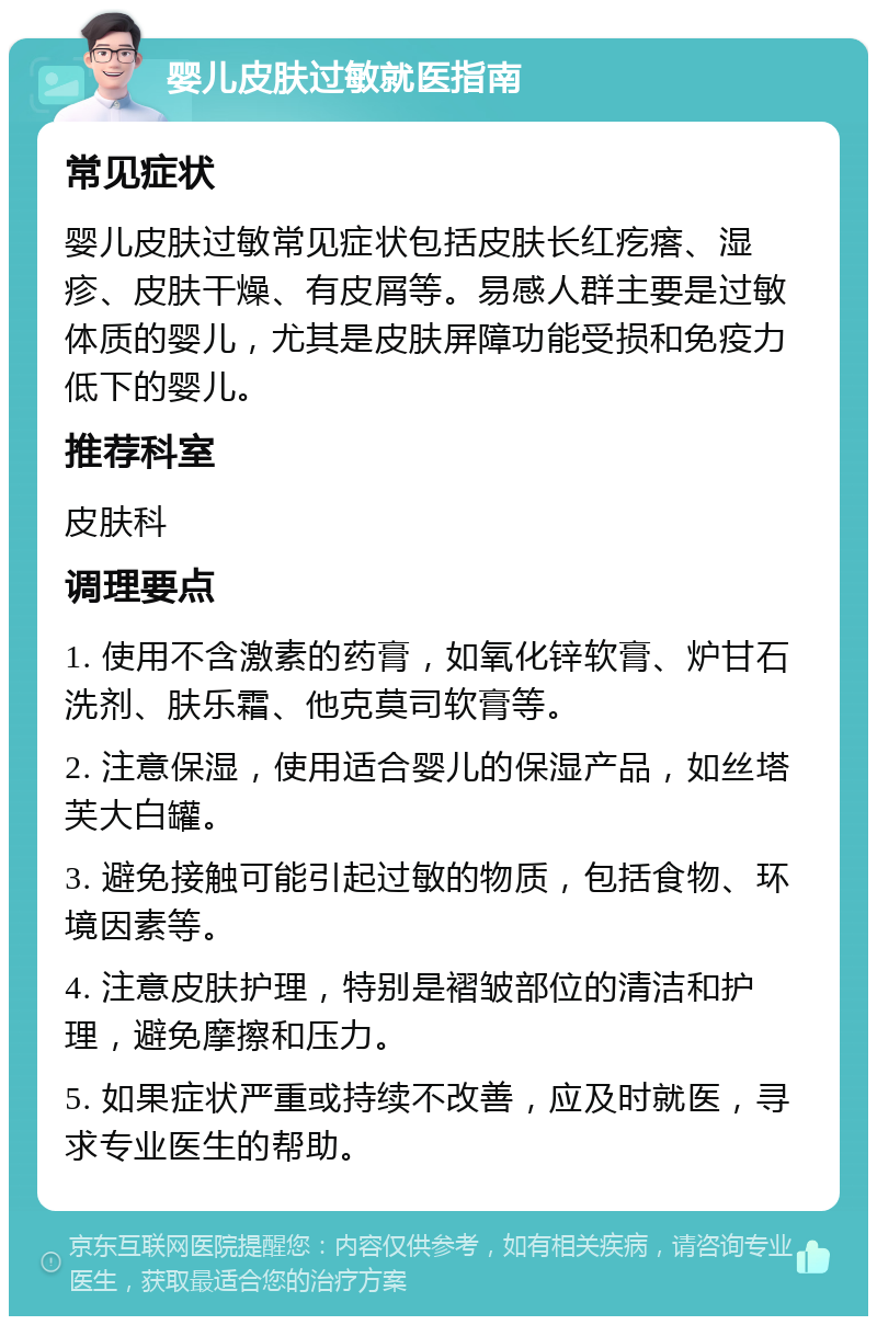 婴儿皮肤过敏就医指南 常见症状 婴儿皮肤过敏常见症状包括皮肤长红疙瘩、湿疹、皮肤干燥、有皮屑等。易感人群主要是过敏体质的婴儿，尤其是皮肤屏障功能受损和免疫力低下的婴儿。 推荐科室 皮肤科 调理要点 1. 使用不含激素的药膏，如氧化锌软膏、炉甘石洗剂、肤乐霜、他克莫司软膏等。 2. 注意保湿，使用适合婴儿的保湿产品，如丝塔芙大白罐。 3. 避免接触可能引起过敏的物质，包括食物、环境因素等。 4. 注意皮肤护理，特别是褶皱部位的清洁和护理，避免摩擦和压力。 5. 如果症状严重或持续不改善，应及时就医，寻求专业医生的帮助。