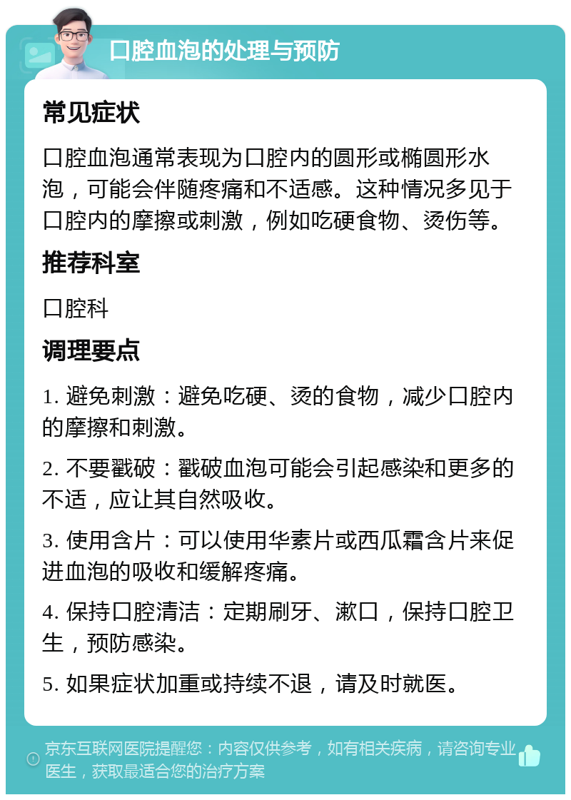 口腔血泡的处理与预防 常见症状 口腔血泡通常表现为口腔内的圆形或椭圆形水泡，可能会伴随疼痛和不适感。这种情况多见于口腔内的摩擦或刺激，例如吃硬食物、烫伤等。 推荐科室 口腔科 调理要点 1. 避免刺激：避免吃硬、烫的食物，减少口腔内的摩擦和刺激。 2. 不要戳破：戳破血泡可能会引起感染和更多的不适，应让其自然吸收。 3. 使用含片：可以使用华素片或西瓜霜含片来促进血泡的吸收和缓解疼痛。 4. 保持口腔清洁：定期刷牙、漱口，保持口腔卫生，预防感染。 5. 如果症状加重或持续不退，请及时就医。