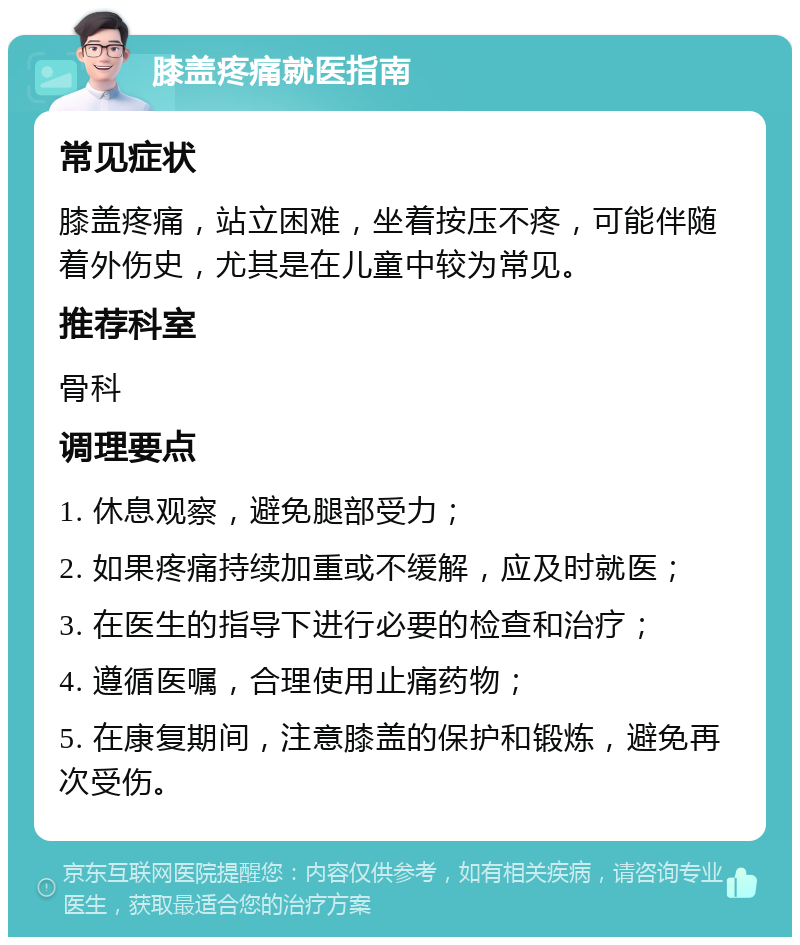 膝盖疼痛就医指南 常见症状 膝盖疼痛，站立困难，坐着按压不疼，可能伴随着外伤史，尤其是在儿童中较为常见。 推荐科室 骨科 调理要点 1. 休息观察，避免腿部受力； 2. 如果疼痛持续加重或不缓解，应及时就医； 3. 在医生的指导下进行必要的检查和治疗； 4. 遵循医嘱，合理使用止痛药物； 5. 在康复期间，注意膝盖的保护和锻炼，避免再次受伤。