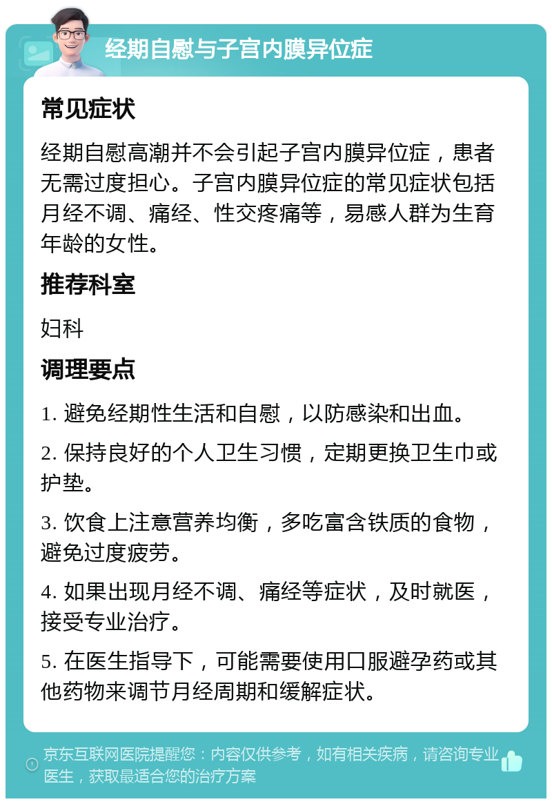 经期自慰与子宫内膜异位症 常见症状 经期自慰高潮并不会引起子宫内膜异位症，患者无需过度担心。子宫内膜异位症的常见症状包括月经不调、痛经、性交疼痛等，易感人群为生育年龄的女性。 推荐科室 妇科 调理要点 1. 避免经期性生活和自慰，以防感染和出血。 2. 保持良好的个人卫生习惯，定期更换卫生巾或护垫。 3. 饮食上注意营养均衡，多吃富含铁质的食物，避免过度疲劳。 4. 如果出现月经不调、痛经等症状，及时就医，接受专业治疗。 5. 在医生指导下，可能需要使用口服避孕药或其他药物来调节月经周期和缓解症状。