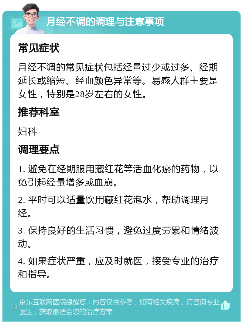 月经不调的调理与注意事项 常见症状 月经不调的常见症状包括经量过少或过多、经期延长或缩短、经血颜色异常等。易感人群主要是女性，特别是28岁左右的女性。 推荐科室 妇科 调理要点 1. 避免在经期服用藏红花等活血化瘀的药物，以免引起经量增多或血崩。 2. 平时可以适量饮用藏红花泡水，帮助调理月经。 3. 保持良好的生活习惯，避免过度劳累和情绪波动。 4. 如果症状严重，应及时就医，接受专业的治疗和指导。