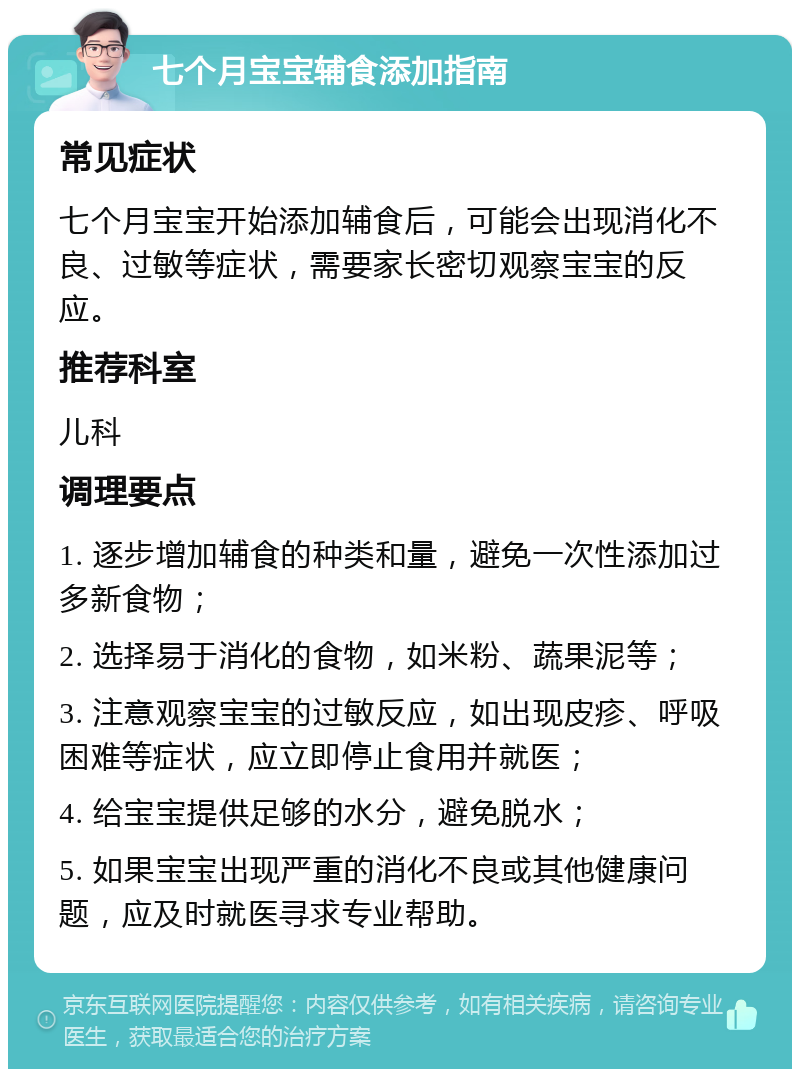 七个月宝宝辅食添加指南 常见症状 七个月宝宝开始添加辅食后，可能会出现消化不良、过敏等症状，需要家长密切观察宝宝的反应。 推荐科室 儿科 调理要点 1. 逐步增加辅食的种类和量，避免一次性添加过多新食物； 2. 选择易于消化的食物，如米粉、蔬果泥等； 3. 注意观察宝宝的过敏反应，如出现皮疹、呼吸困难等症状，应立即停止食用并就医； 4. 给宝宝提供足够的水分，避免脱水； 5. 如果宝宝出现严重的消化不良或其他健康问题，应及时就医寻求专业帮助。