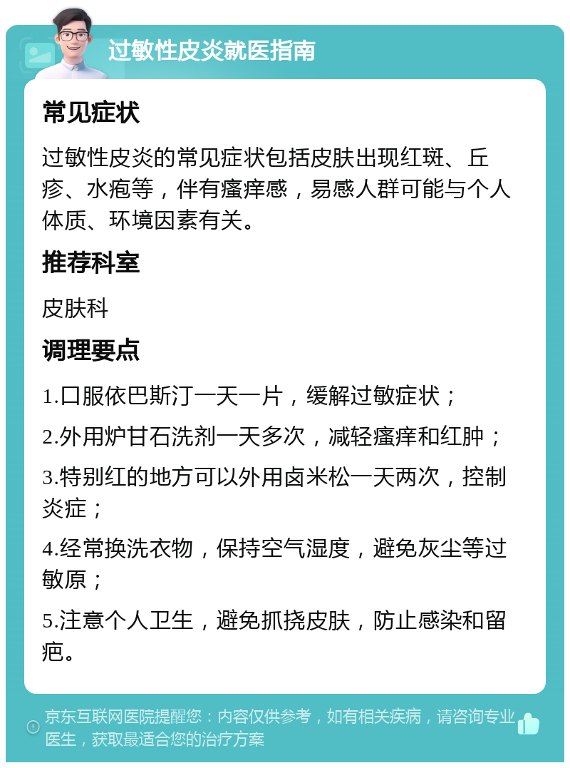 过敏性皮炎就医指南 常见症状 过敏性皮炎的常见症状包括皮肤出现红斑、丘疹、水疱等，伴有瘙痒感，易感人群可能与个人体质、环境因素有关。 推荐科室 皮肤科 调理要点 1.口服依巴斯汀一天一片，缓解过敏症状； 2.外用炉甘石洗剂一天多次，减轻瘙痒和红肿； 3.特别红的地方可以外用卤米松一天两次，控制炎症； 4.经常换洗衣物，保持空气湿度，避免灰尘等过敏原； 5.注意个人卫生，避免抓挠皮肤，防止感染和留疤。