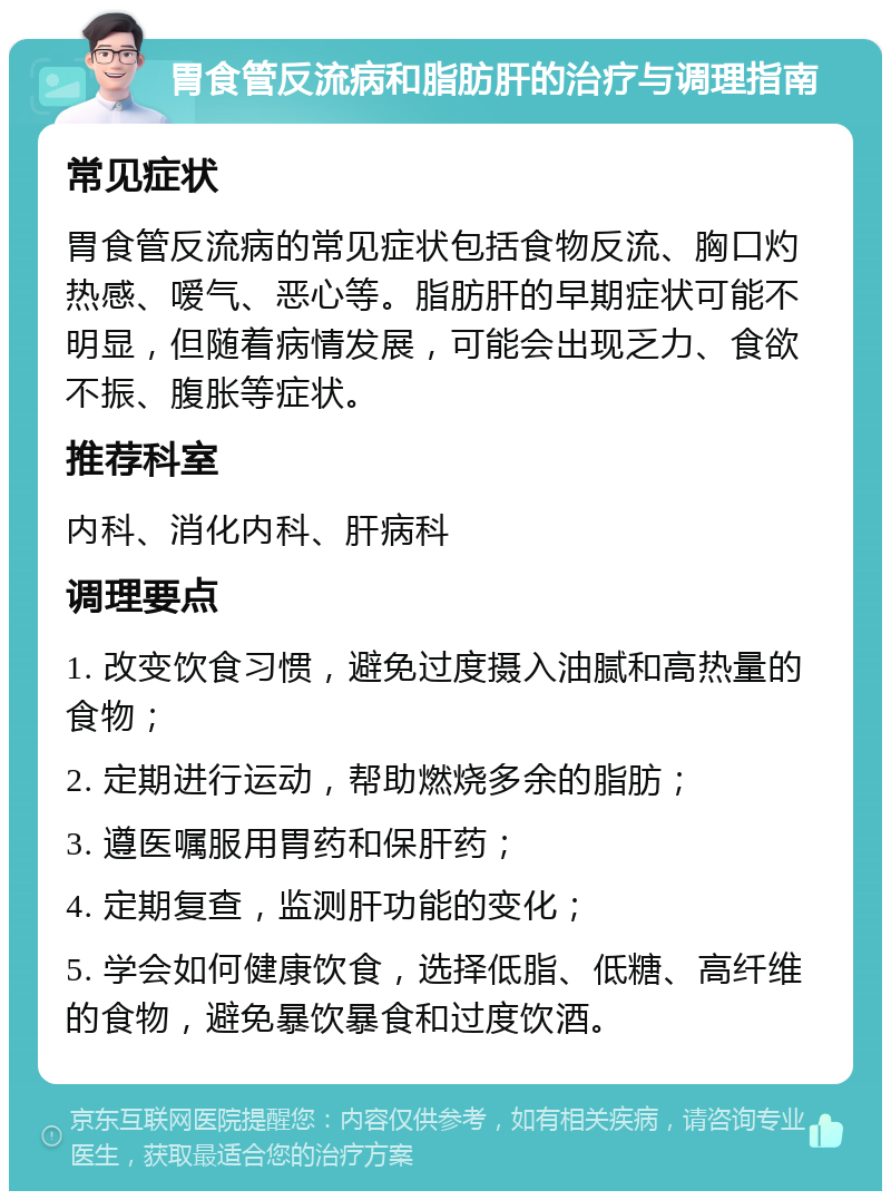 胃食管反流病和脂肪肝的治疗与调理指南 常见症状 胃食管反流病的常见症状包括食物反流、胸口灼热感、嗳气、恶心等。脂肪肝的早期症状可能不明显，但随着病情发展，可能会出现乏力、食欲不振、腹胀等症状。 推荐科室 内科、消化内科、肝病科 调理要点 1. 改变饮食习惯，避免过度摄入油腻和高热量的食物； 2. 定期进行运动，帮助燃烧多余的脂肪； 3. 遵医嘱服用胃药和保肝药； 4. 定期复查，监测肝功能的变化； 5. 学会如何健康饮食，选择低脂、低糖、高纤维的食物，避免暴饮暴食和过度饮酒。