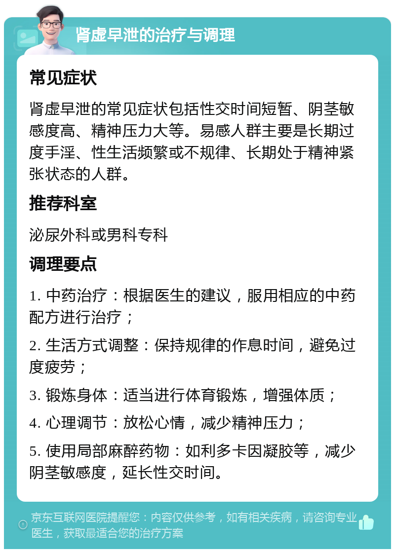 肾虚早泄的治疗与调理 常见症状 肾虚早泄的常见症状包括性交时间短暂、阴茎敏感度高、精神压力大等。易感人群主要是长期过度手淫、性生活频繁或不规律、长期处于精神紧张状态的人群。 推荐科室 泌尿外科或男科专科 调理要点 1. 中药治疗：根据医生的建议，服用相应的中药配方进行治疗； 2. 生活方式调整：保持规律的作息时间，避免过度疲劳； 3. 锻炼身体：适当进行体育锻炼，增强体质； 4. 心理调节：放松心情，减少精神压力； 5. 使用局部麻醉药物：如利多卡因凝胶等，减少阴茎敏感度，延长性交时间。