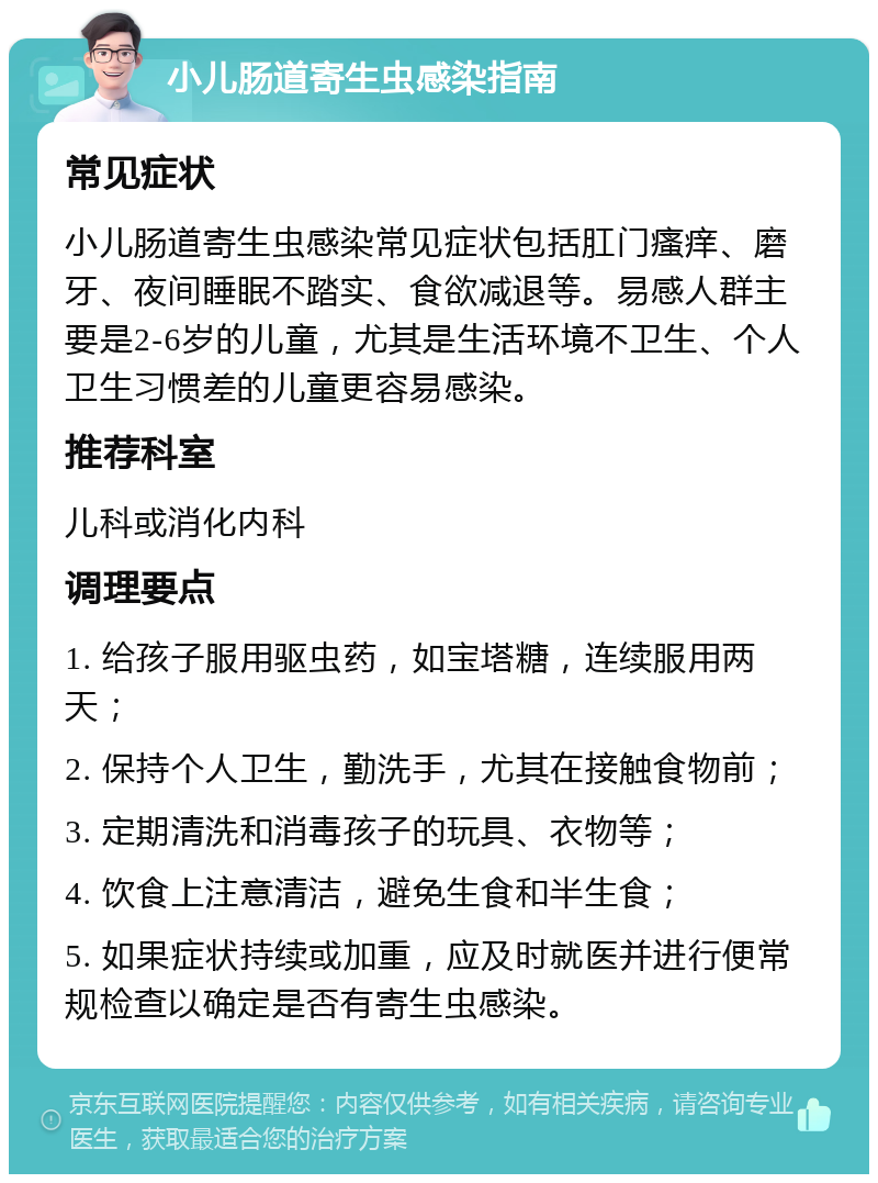 小儿肠道寄生虫感染指南 常见症状 小儿肠道寄生虫感染常见症状包括肛门瘙痒、磨牙、夜间睡眠不踏实、食欲减退等。易感人群主要是2-6岁的儿童，尤其是生活环境不卫生、个人卫生习惯差的儿童更容易感染。 推荐科室 儿科或消化内科 调理要点 1. 给孩子服用驱虫药，如宝塔糖，连续服用两天； 2. 保持个人卫生，勤洗手，尤其在接触食物前； 3. 定期清洗和消毒孩子的玩具、衣物等； 4. 饮食上注意清洁，避免生食和半生食； 5. 如果症状持续或加重，应及时就医并进行便常规检查以确定是否有寄生虫感染。