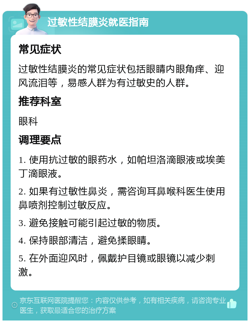 过敏性结膜炎就医指南 常见症状 过敏性结膜炎的常见症状包括眼睛内眼角痒、迎风流泪等，易感人群为有过敏史的人群。 推荐科室 眼科 调理要点 1. 使用抗过敏的眼药水，如帕坦洛滴眼液或埃美丁滴眼液。 2. 如果有过敏性鼻炎，需咨询耳鼻喉科医生使用鼻喷剂控制过敏反应。 3. 避免接触可能引起过敏的物质。 4. 保持眼部清洁，避免揉眼睛。 5. 在外面迎风时，佩戴护目镜或眼镜以减少刺激。