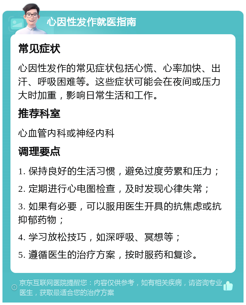 心因性发作就医指南 常见症状 心因性发作的常见症状包括心慌、心率加快、出汗、呼吸困难等。这些症状可能会在夜间或压力大时加重，影响日常生活和工作。 推荐科室 心血管内科或神经内科 调理要点 1. 保持良好的生活习惯，避免过度劳累和压力； 2. 定期进行心电图检查，及时发现心律失常； 3. 如果有必要，可以服用医生开具的抗焦虑或抗抑郁药物； 4. 学习放松技巧，如深呼吸、冥想等； 5. 遵循医生的治疗方案，按时服药和复诊。