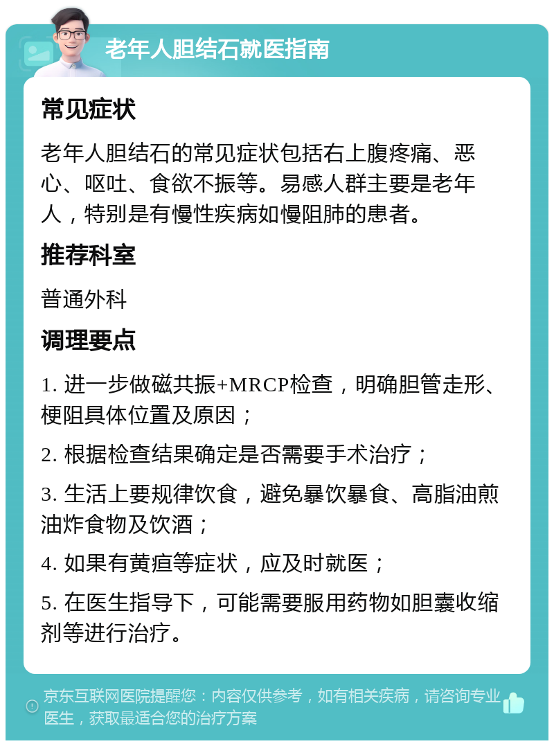 老年人胆结石就医指南 常见症状 老年人胆结石的常见症状包括右上腹疼痛、恶心、呕吐、食欲不振等。易感人群主要是老年人，特别是有慢性疾病如慢阻肺的患者。 推荐科室 普通外科 调理要点 1. 进一步做磁共振+MRCP检查，明确胆管走形、梗阻具体位置及原因； 2. 根据检查结果确定是否需要手术治疗； 3. 生活上要规律饮食，避免暴饮暴食、高脂油煎油炸食物及饮酒； 4. 如果有黄疸等症状，应及时就医； 5. 在医生指导下，可能需要服用药物如胆囊收缩剂等进行治疗。