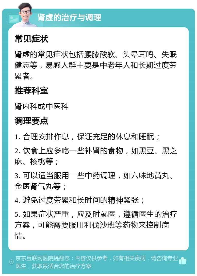 肾虚的治疗与调理 常见症状 肾虚的常见症状包括腰膝酸软、头晕耳鸣、失眠健忘等，易感人群主要是中老年人和长期过度劳累者。 推荐科室 肾内科或中医科 调理要点 1. 合理安排作息，保证充足的休息和睡眠； 2. 饮食上应多吃一些补肾的食物，如黑豆、黑芝麻、核桃等； 3. 可以适当服用一些中药调理，如六味地黄丸、金匮肾气丸等； 4. 避免过度劳累和长时间的精神紧张； 5. 如果症状严重，应及时就医，遵循医生的治疗方案，可能需要服用利伐沙班等药物来控制病情。