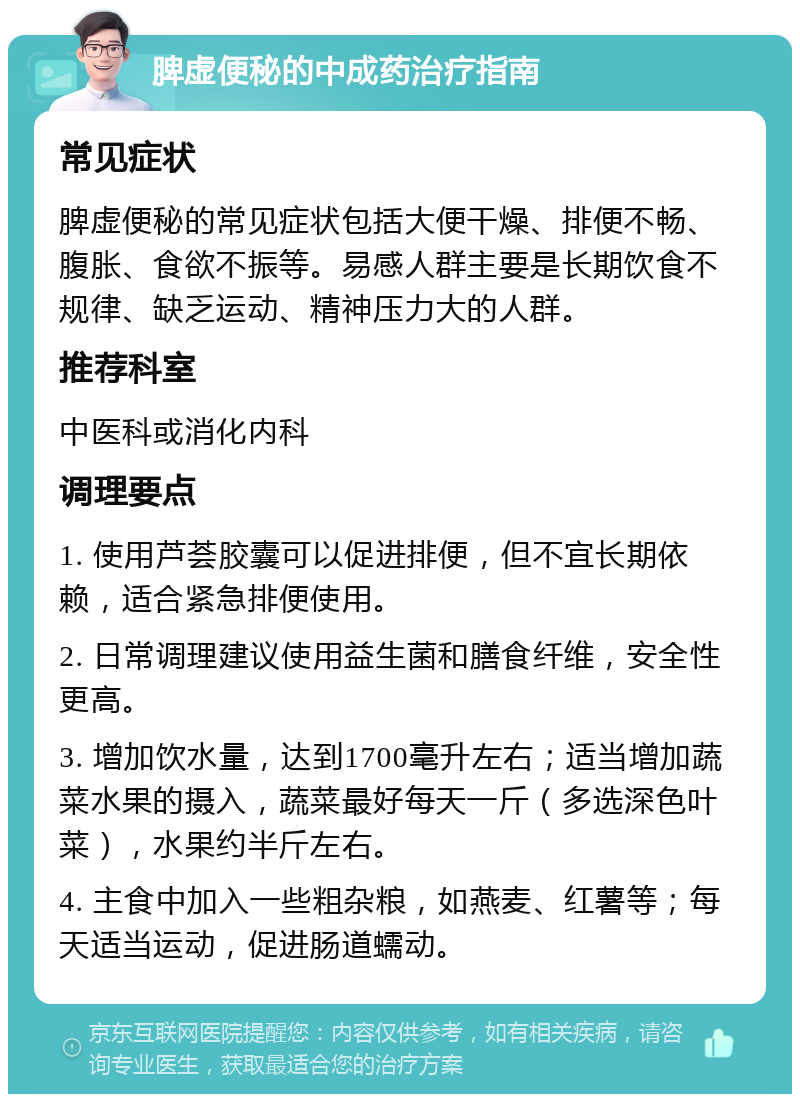 脾虚便秘的中成药治疗指南 常见症状 脾虚便秘的常见症状包括大便干燥、排便不畅、腹胀、食欲不振等。易感人群主要是长期饮食不规律、缺乏运动、精神压力大的人群。 推荐科室 中医科或消化内科 调理要点 1. 使用芦荟胶囊可以促进排便，但不宜长期依赖，适合紧急排便使用。 2. 日常调理建议使用益生菌和膳食纤维，安全性更高。 3. 增加饮水量，达到1700毫升左右；适当增加蔬菜水果的摄入，蔬菜最好每天一斤（多选深色叶菜），水果约半斤左右。 4. 主食中加入一些粗杂粮，如燕麦、红薯等；每天适当运动，促进肠道蠕动。