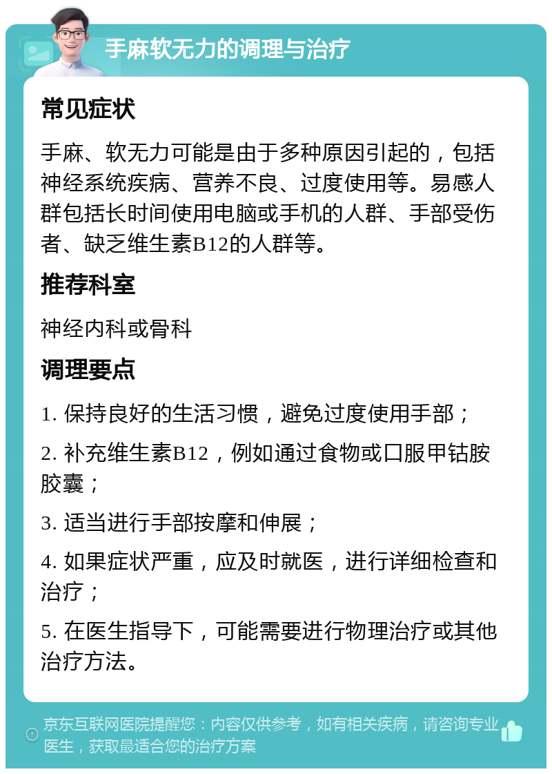 手麻软无力的调理与治疗 常见症状 手麻、软无力可能是由于多种原因引起的，包括神经系统疾病、营养不良、过度使用等。易感人群包括长时间使用电脑或手机的人群、手部受伤者、缺乏维生素B12的人群等。 推荐科室 神经内科或骨科 调理要点 1. 保持良好的生活习惯，避免过度使用手部； 2. 补充维生素B12，例如通过食物或口服甲钴胺胶囊； 3. 适当进行手部按摩和伸展； 4. 如果症状严重，应及时就医，进行详细检查和治疗； 5. 在医生指导下，可能需要进行物理治疗或其他治疗方法。