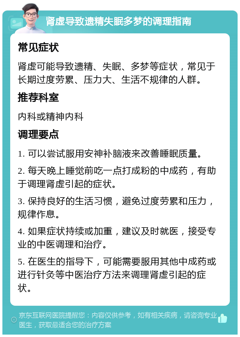 肾虚导致遗精失眠多梦的调理指南 常见症状 肾虚可能导致遗精、失眠、多梦等症状，常见于长期过度劳累、压力大、生活不规律的人群。 推荐科室 内科或精神内科 调理要点 1. 可以尝试服用安神补脑液来改善睡眠质量。 2. 每天晚上睡觉前吃一点打成粉的中成药，有助于调理肾虚引起的症状。 3. 保持良好的生活习惯，避免过度劳累和压力，规律作息。 4. 如果症状持续或加重，建议及时就医，接受专业的中医调理和治疗。 5. 在医生的指导下，可能需要服用其他中成药或进行针灸等中医治疗方法来调理肾虚引起的症状。