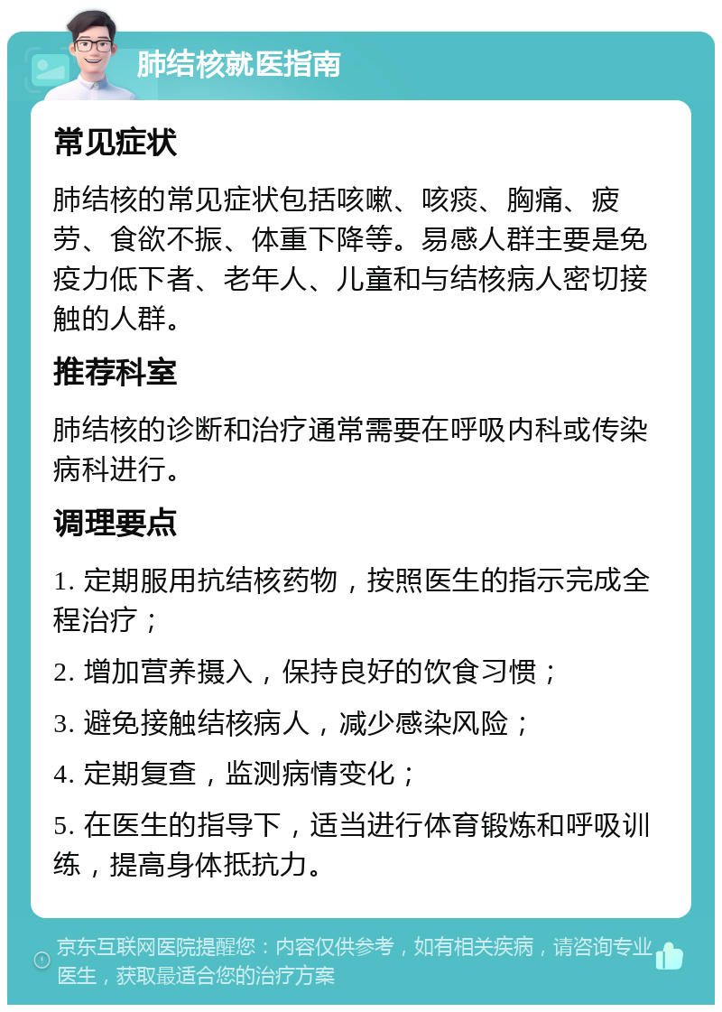 肺结核就医指南 常见症状 肺结核的常见症状包括咳嗽、咳痰、胸痛、疲劳、食欲不振、体重下降等。易感人群主要是免疫力低下者、老年人、儿童和与结核病人密切接触的人群。 推荐科室 肺结核的诊断和治疗通常需要在呼吸内科或传染病科进行。 调理要点 1. 定期服用抗结核药物，按照医生的指示完成全程治疗； 2. 增加营养摄入，保持良好的饮食习惯； 3. 避免接触结核病人，减少感染风险； 4. 定期复查，监测病情变化； 5. 在医生的指导下，适当进行体育锻炼和呼吸训练，提高身体抵抗力。