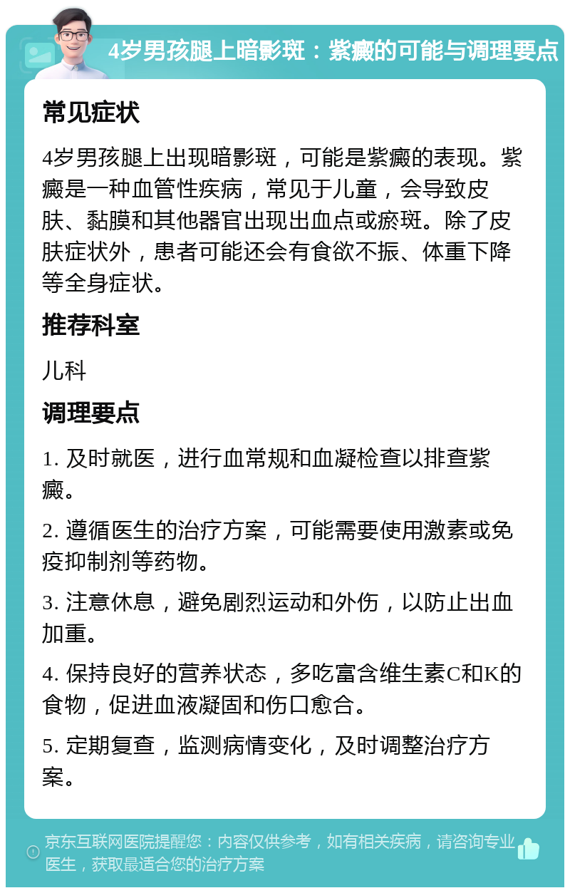 4岁男孩腿上暗影斑：紫癜的可能与调理要点 常见症状 4岁男孩腿上出现暗影斑，可能是紫癜的表现。紫癜是一种血管性疾病，常见于儿童，会导致皮肤、黏膜和其他器官出现出血点或瘀斑。除了皮肤症状外，患者可能还会有食欲不振、体重下降等全身症状。 推荐科室 儿科 调理要点 1. 及时就医，进行血常规和血凝检查以排查紫癜。 2. 遵循医生的治疗方案，可能需要使用激素或免疫抑制剂等药物。 3. 注意休息，避免剧烈运动和外伤，以防止出血加重。 4. 保持良好的营养状态，多吃富含维生素C和K的食物，促进血液凝固和伤口愈合。 5. 定期复查，监测病情变化，及时调整治疗方案。