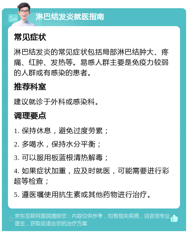 淋巴结发炎就医指南 常见症状 淋巴结发炎的常见症状包括局部淋巴结肿大、疼痛、红肿、发热等。易感人群主要是免疫力较弱的人群或有感染的患者。 推荐科室 建议就诊于外科或感染科。 调理要点 1. 保持休息，避免过度劳累； 2. 多喝水，保持水分平衡； 3. 可以服用板蓝根清热解毒； 4. 如果症状加重，应及时就医，可能需要进行彩超等检查； 5. 遵医嘱使用抗生素或其他药物进行治疗。