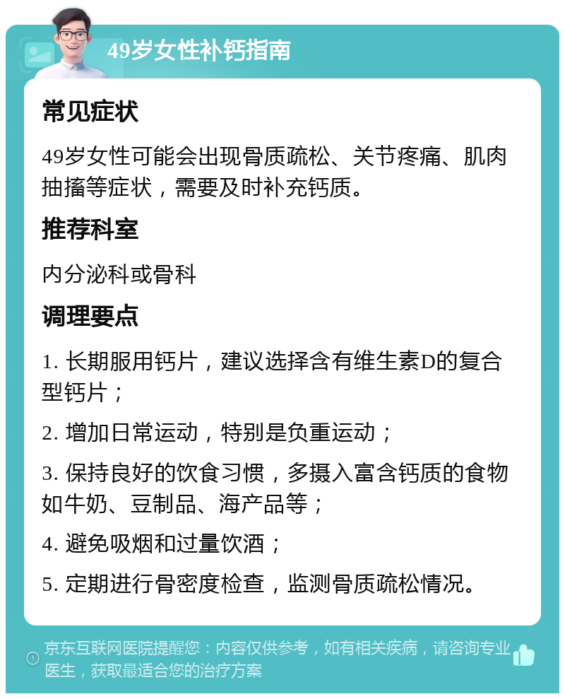 49岁女性补钙指南 常见症状 49岁女性可能会出现骨质疏松、关节疼痛、肌肉抽搐等症状，需要及时补充钙质。 推荐科室 内分泌科或骨科 调理要点 1. 长期服用钙片，建议选择含有维生素D的复合型钙片； 2. 增加日常运动，特别是负重运动； 3. 保持良好的饮食习惯，多摄入富含钙质的食物如牛奶、豆制品、海产品等； 4. 避免吸烟和过量饮酒； 5. 定期进行骨密度检查，监测骨质疏松情况。