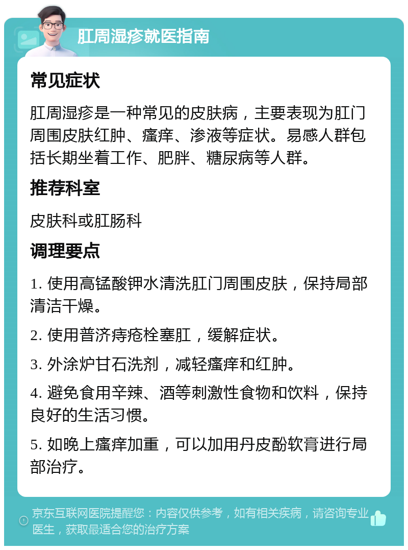 肛周湿疹就医指南 常见症状 肛周湿疹是一种常见的皮肤病，主要表现为肛门周围皮肤红肿、瘙痒、渗液等症状。易感人群包括长期坐着工作、肥胖、糖尿病等人群。 推荐科室 皮肤科或肛肠科 调理要点 1. 使用高锰酸钾水清洗肛门周围皮肤，保持局部清洁干燥。 2. 使用普济痔疮栓塞肛，缓解症状。 3. 外涂炉甘石洗剂，减轻瘙痒和红肿。 4. 避免食用辛辣、酒等刺激性食物和饮料，保持良好的生活习惯。 5. 如晚上瘙痒加重，可以加用丹皮酚软膏进行局部治疗。