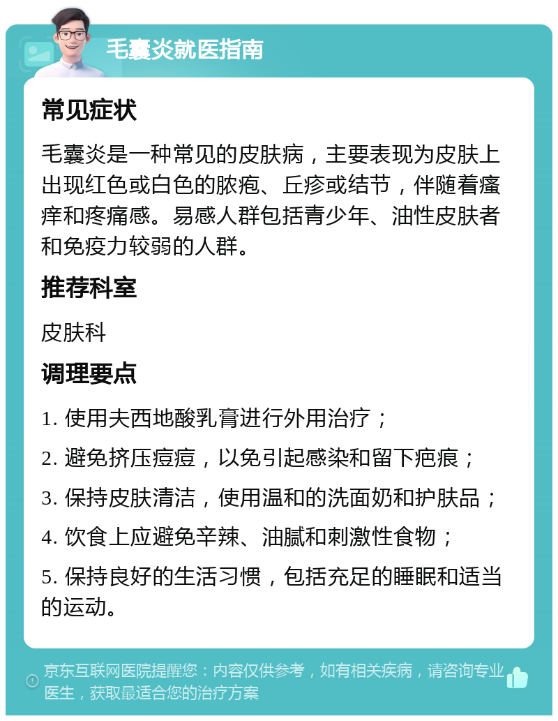 毛囊炎就医指南 常见症状 毛囊炎是一种常见的皮肤病，主要表现为皮肤上出现红色或白色的脓疱、丘疹或结节，伴随着瘙痒和疼痛感。易感人群包括青少年、油性皮肤者和免疫力较弱的人群。 推荐科室 皮肤科 调理要点 1. 使用夫西地酸乳膏进行外用治疗； 2. 避免挤压痘痘，以免引起感染和留下疤痕； 3. 保持皮肤清洁，使用温和的洗面奶和护肤品； 4. 饮食上应避免辛辣、油腻和刺激性食物； 5. 保持良好的生活习惯，包括充足的睡眠和适当的运动。