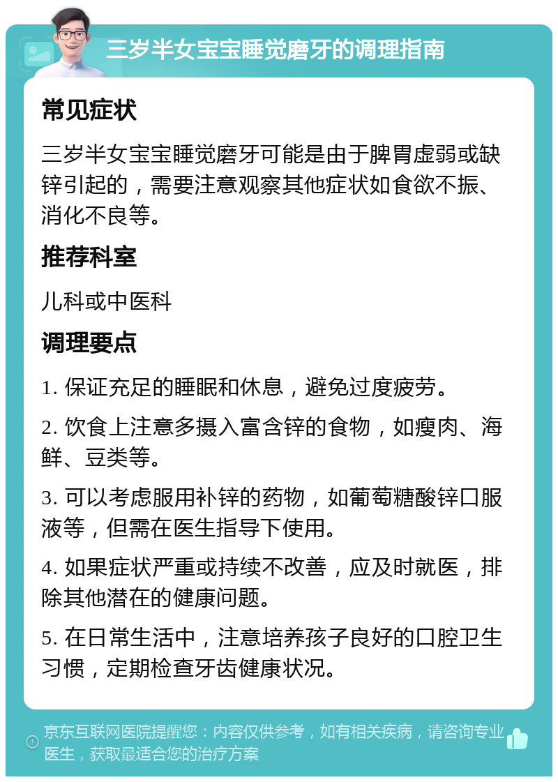 三岁半女宝宝睡觉磨牙的调理指南 常见症状 三岁半女宝宝睡觉磨牙可能是由于脾胃虚弱或缺锌引起的，需要注意观察其他症状如食欲不振、消化不良等。 推荐科室 儿科或中医科 调理要点 1. 保证充足的睡眠和休息，避免过度疲劳。 2. 饮食上注意多摄入富含锌的食物，如瘦肉、海鲜、豆类等。 3. 可以考虑服用补锌的药物，如葡萄糖酸锌口服液等，但需在医生指导下使用。 4. 如果症状严重或持续不改善，应及时就医，排除其他潜在的健康问题。 5. 在日常生活中，注意培养孩子良好的口腔卫生习惯，定期检查牙齿健康状况。