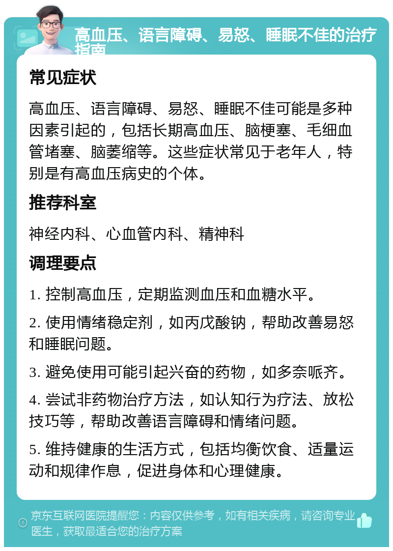 高血压、语言障碍、易怒、睡眠不佳的治疗指南 常见症状 高血压、语言障碍、易怒、睡眠不佳可能是多种因素引起的，包括长期高血压、脑梗塞、毛细血管堵塞、脑萎缩等。这些症状常见于老年人，特别是有高血压病史的个体。 推荐科室 神经内科、心血管内科、精神科 调理要点 1. 控制高血压，定期监测血压和血糖水平。 2. 使用情绪稳定剂，如丙戊酸钠，帮助改善易怒和睡眠问题。 3. 避免使用可能引起兴奋的药物，如多奈哌齐。 4. 尝试非药物治疗方法，如认知行为疗法、放松技巧等，帮助改善语言障碍和情绪问题。 5. 维持健康的生活方式，包括均衡饮食、适量运动和规律作息，促进身体和心理健康。